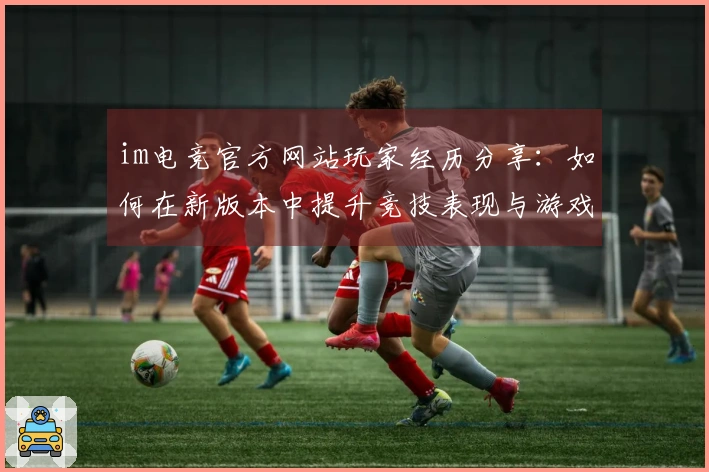 im电竞官方网站玩家经历分享：如何在新版本中提升竞技表现与游戏乐趣