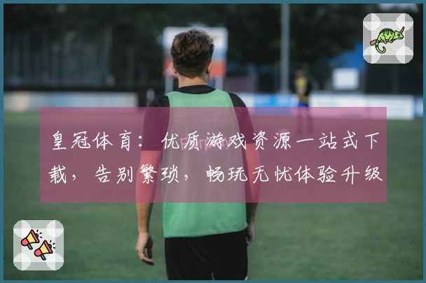 皇冠体育：优质游戏资源一站式下载，告别繁琐，畅玩无忧体验升级