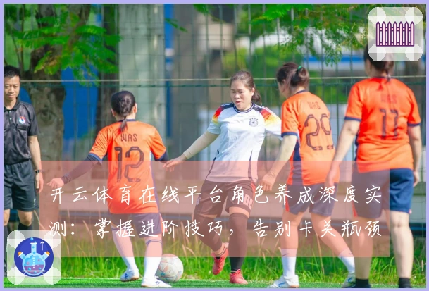 开云体育在线平台角色养成深度实测：掌握进阶技巧，告别卡关瓶颈，收益翻倍！