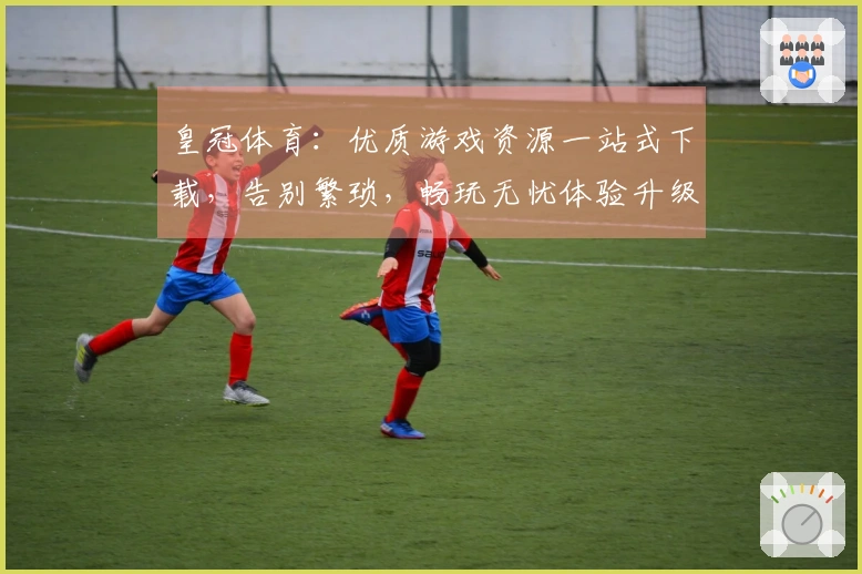 皇冠体育：优质游戏资源一站式下载，告别繁琐，畅玩无忧体验升级