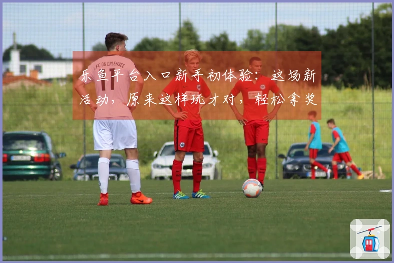 乐鱼平台入口新手初体验：这场新活动，原来这样玩才对，轻松拿奖励！